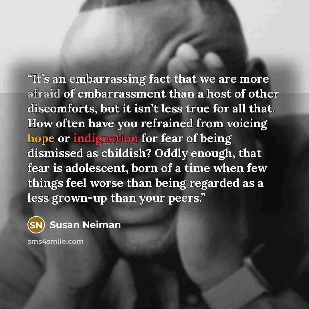 “It’s an embarrassing fact that we are more afraid of embarrassment than a host of other discomforts, but it isn’t less true for all that. How often have you refrained from voicing hope or indignation for fear of being dismissed as childish? Oddly enough, that fear is adolescent, born of a time…” quote by Susan Neiman
