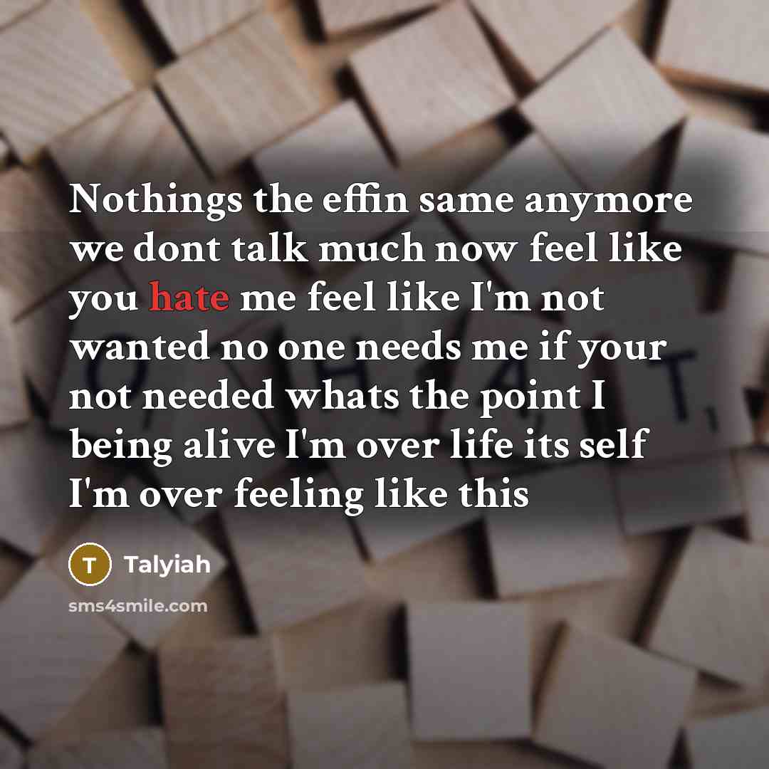 “Nothings the effin same anymore we dont talk much now feel like you hate me feel like I'm not wanted no one needs me if your not needed whats the point I being alive I'm over life its self I'm over feeling like this” quote by Talyiah