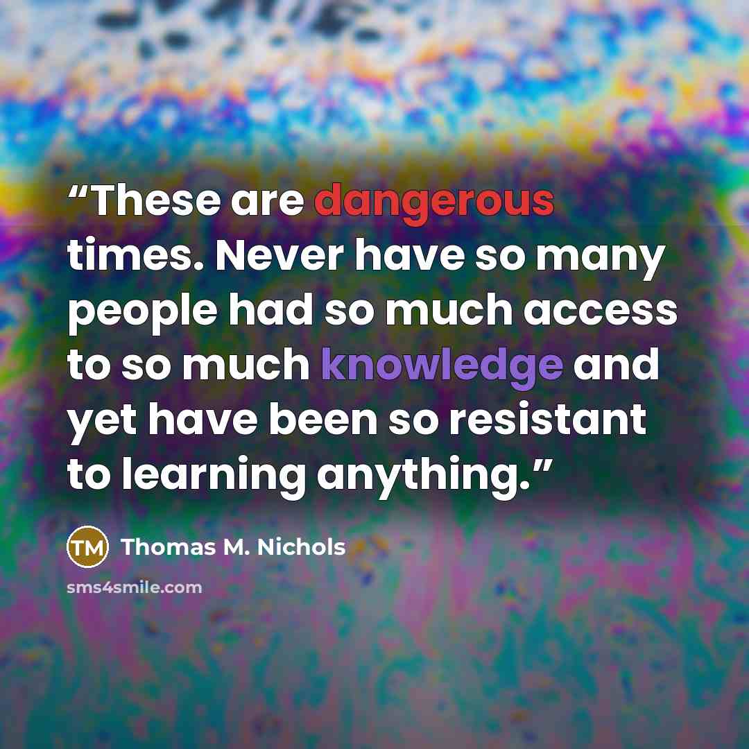 “These are dangerous times. Never have so many people had so much access to so much knowledge and yet have been so resistant to learning anything.” quote by Thomas M. Nichols