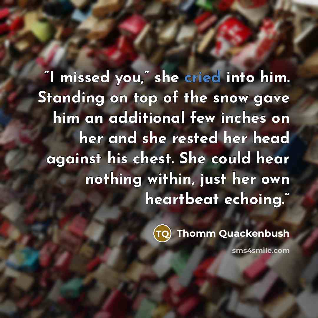 “I missed you,” she cried into him. Standing on top of the snow gave him an additional few inches on her and she rested her head against his chest. She could hear nothing within, just her own heartbeat echoing.” quote by Thomm Quackenbush