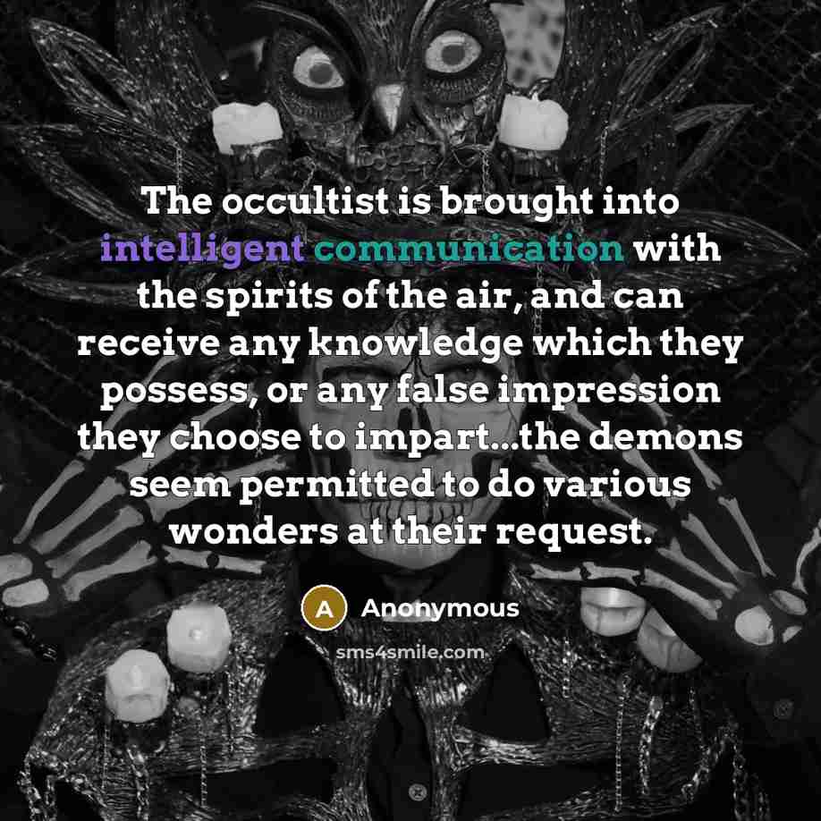 “The occultist is brought into intelligent communication with the spirits of the air, and can receive any knowledge which they possess, or any false impression they choose to impart...the demons seem permitted to do various wonders at their request.” quote by Anonymous