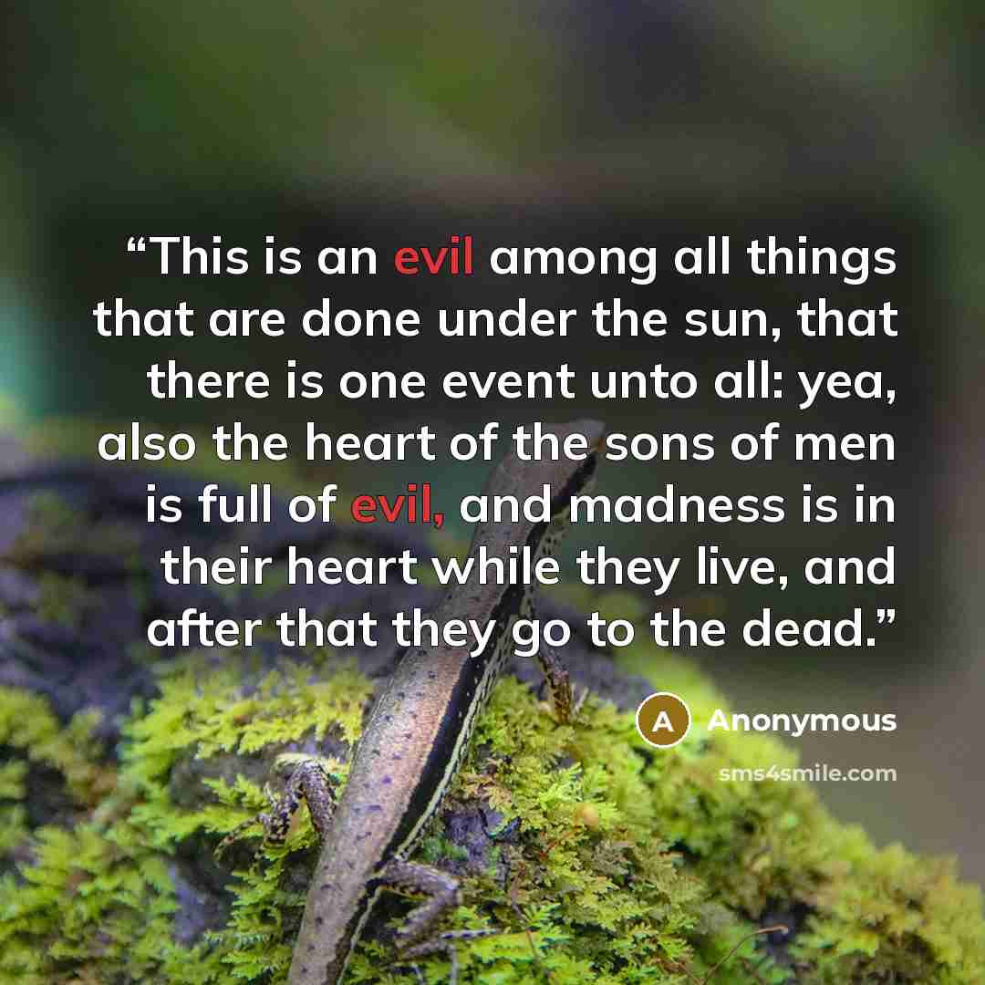 “This is an evil among all things that are done under the sun, that there is one event unto all: yea, also the heart of the sons of men is full of evil, and madness is in their heart while they live, and after that they go to the dead.” quote by Anonymous