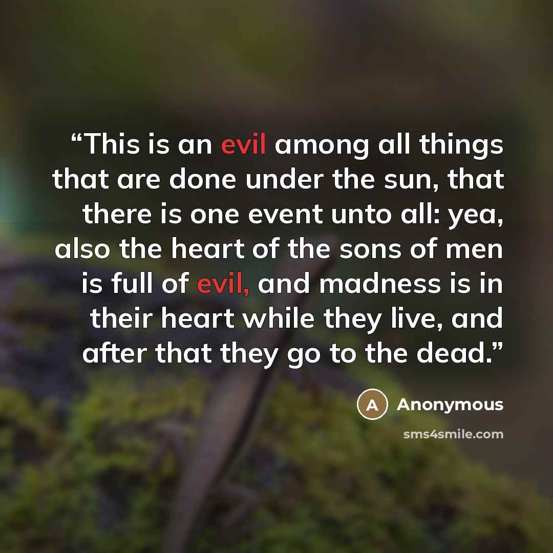 “This is an evil among all things that are done under the sun, that there is one event unto all: yea, also the heart of the sons of men is full of evil, and madness is in their heart while they live, and after that they go to the dead.” quote by Anonymous
