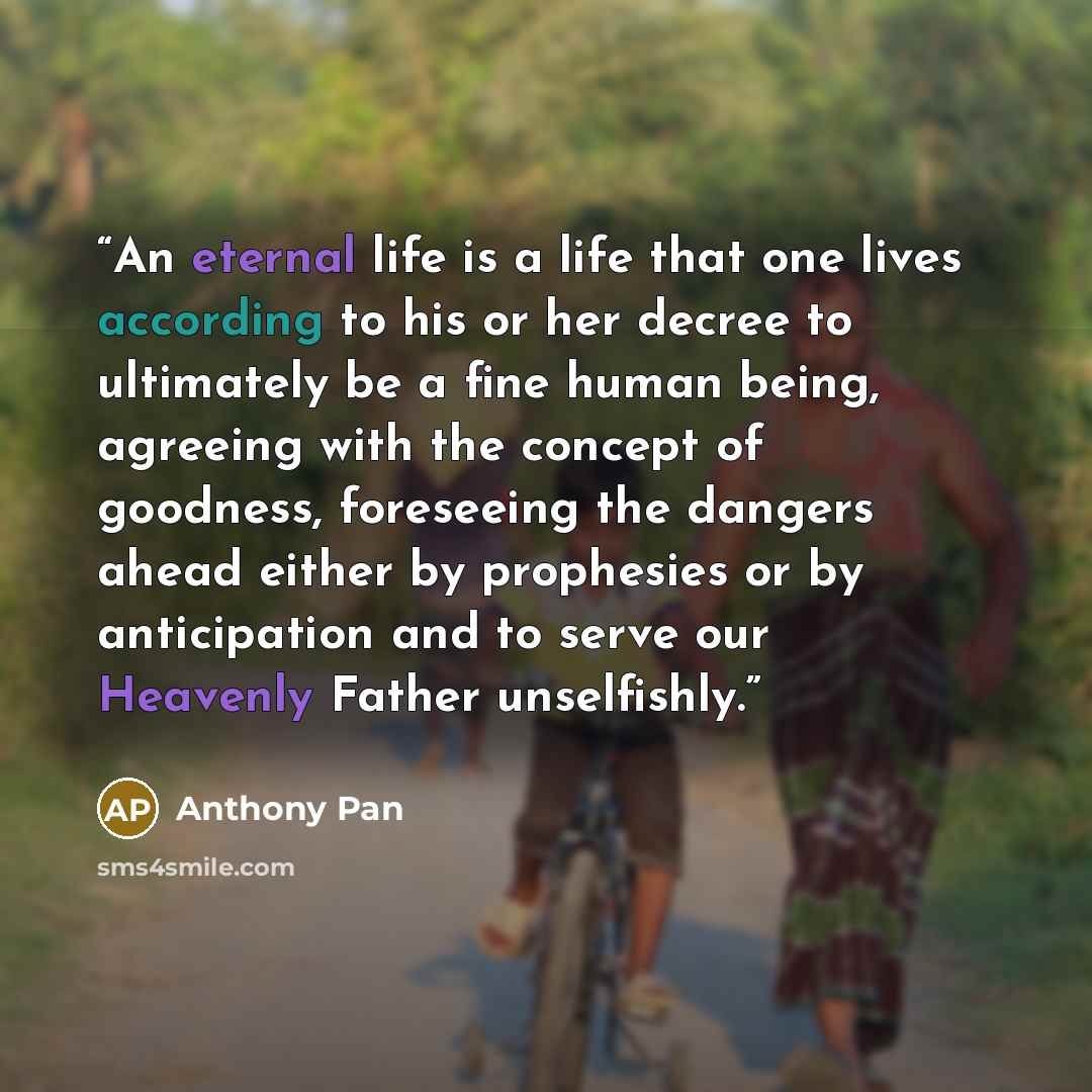 “An eternal life is a life that one lives according to his or her decree to ultimately be a fine human being, agreeing with the concept of goodness, foreseeing the dangers ahead either by prophesies or by anticipation and to serve our Heavenly Father unselfishly.” quote by Anthony Pan