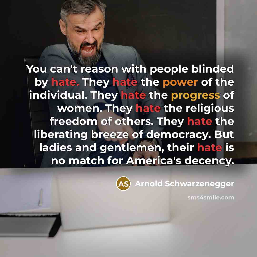 “You can't reason with people blinded by hate. They hate the power of the individual. They hate the progress of women. They hate the religious freedom of others. They hate the liberating breeze of democracy. But ladies and gentlemen, their hate is no match for America's decency.” quote by Arnold Schwarzenegger