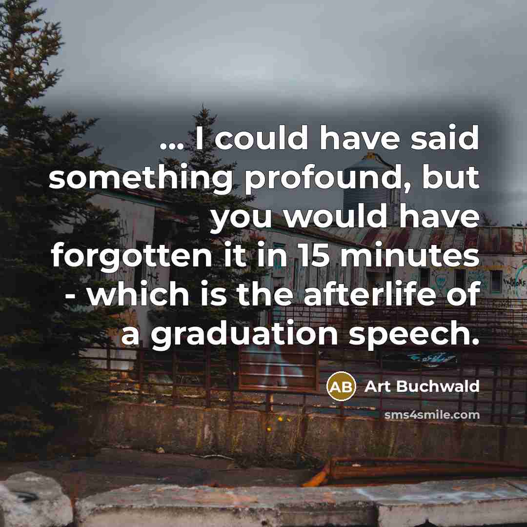 “... I could have said something profound, but you would have forgotten it in 15 minutes - which is the afterlife of a graduation speech.” quote by Art Buchwald