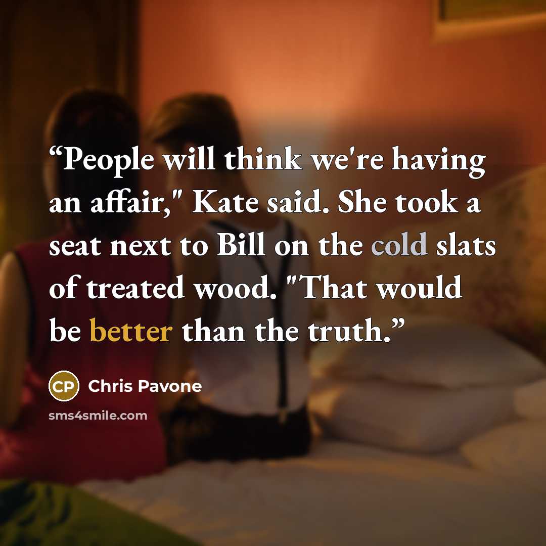 “People will think we're having an affair," Kate said. She took a seat next to Bill on the cold slats of treated wood. "That would be better than the truth.” quote by Chris Pavone