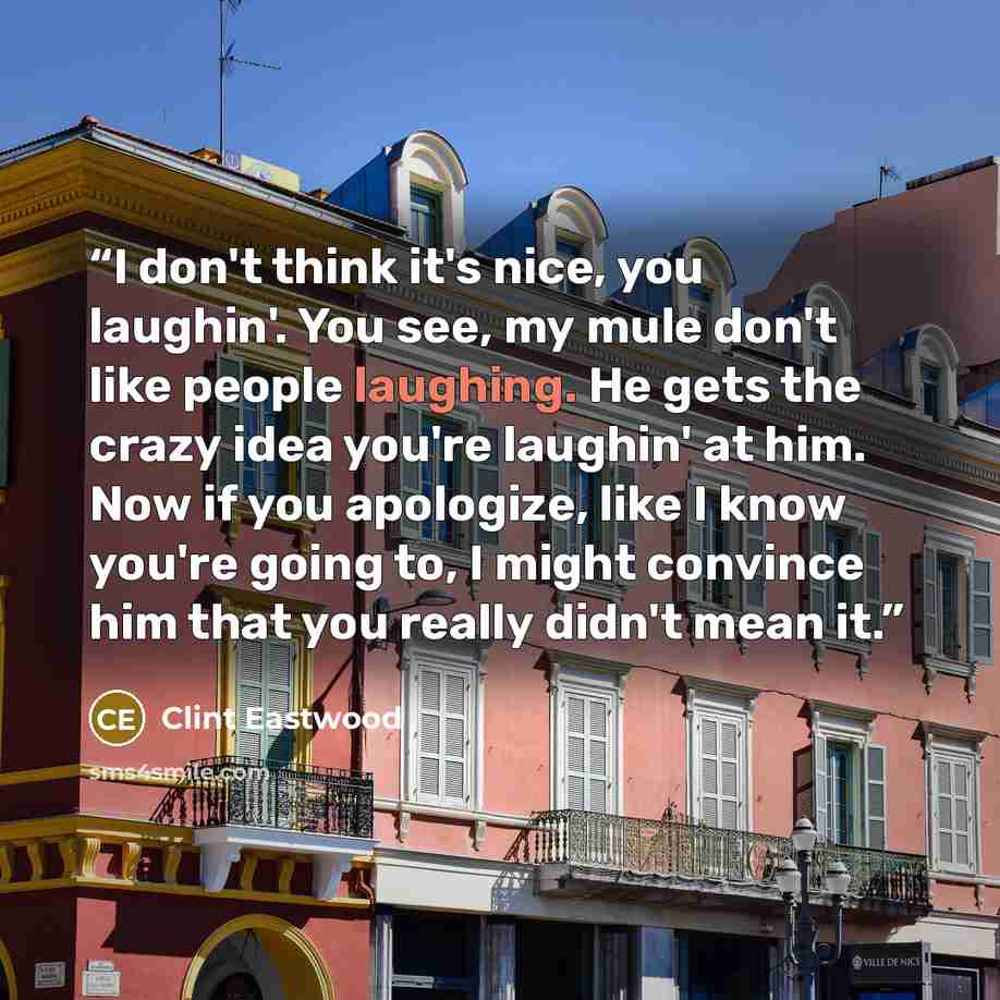 “I don't think it's nice, you laughin'. You see, my mule don't like people laughing. He gets the crazy idea you're laughin' at him. Now if you apologize, like I know you're going to, I might convince him that you really didn't mean it.” quote by Clint Eastwood