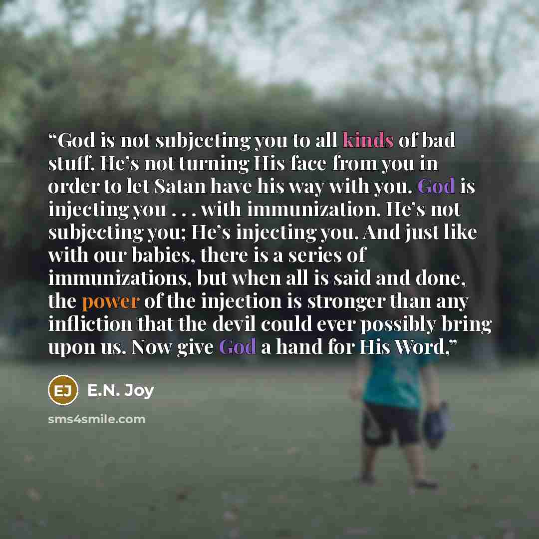 “God is not subjecting you to all kinds of bad stuff. He’s not turning His face from you in order to let Satan have his way with you. God is injecting you . . . with immunization. He’s not subjecting you; He’s injecting you. And just like with our babies, there is a series of immunizations, but…” quote by E.N. Joy