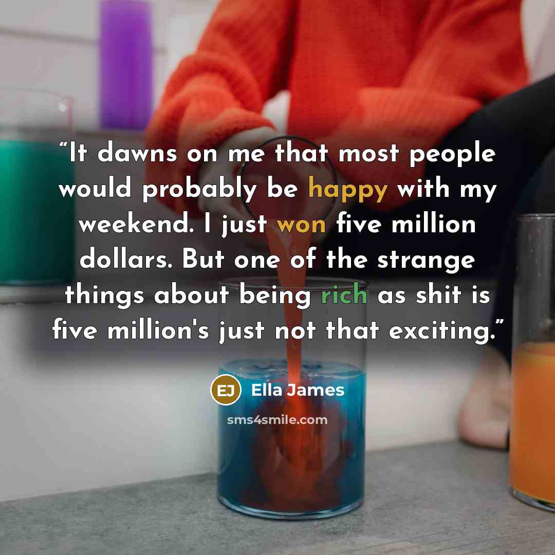 “It dawns on me that most people would probably be happy with my weekend. I just won five million dollars. But one of the strange things about being rich as shit is five million's just not that exciting.” quote by Ella James