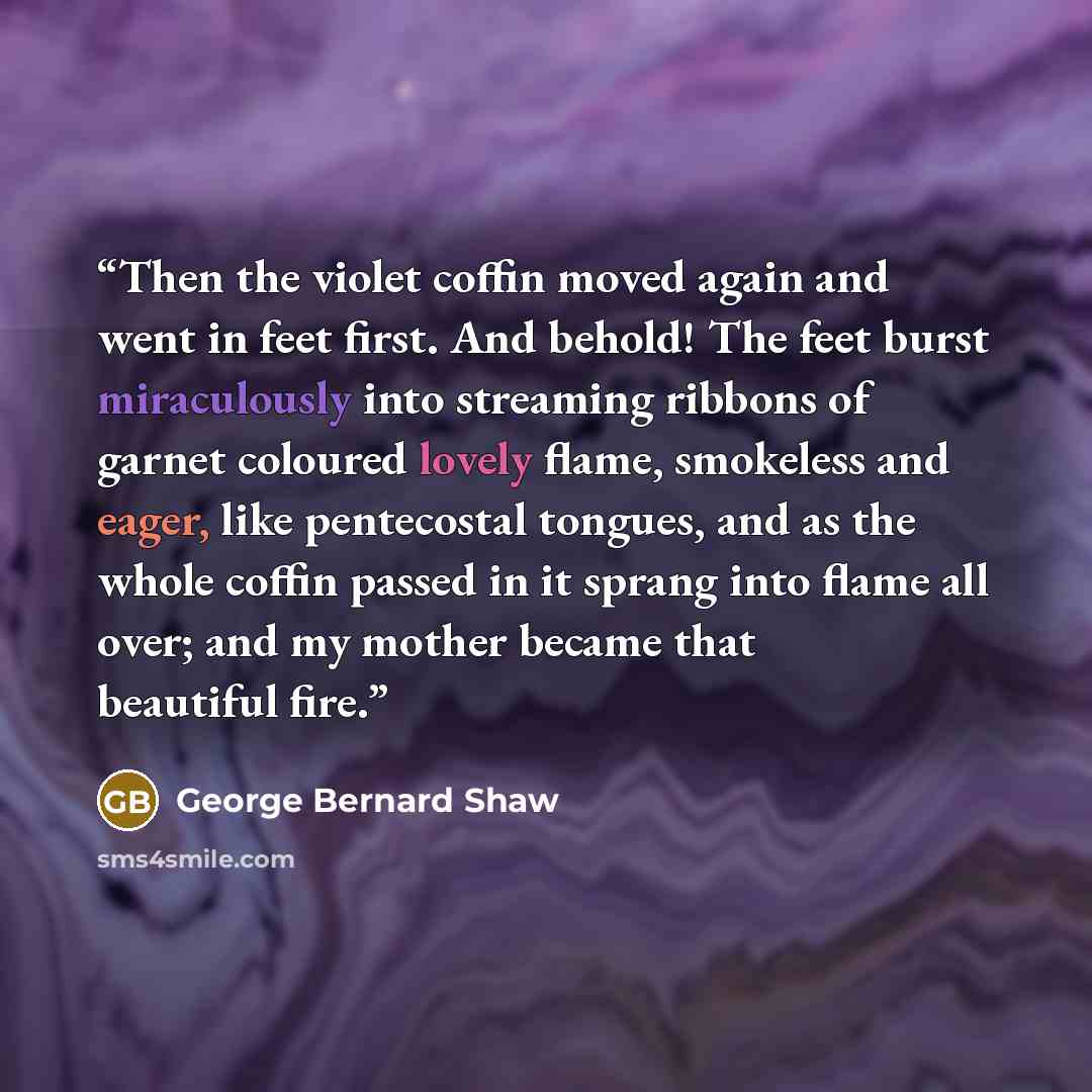 “Then the violet coffin moved again and went in feet first. And behold! The feet burst miraculously into streaming ribbons of garnet coloured lovely flame, smokeless and eager, like pentecostal tongues, and as the whole coffin passed in it sprang into flame all over; and my mother became that…” quote by George Bernard Shaw