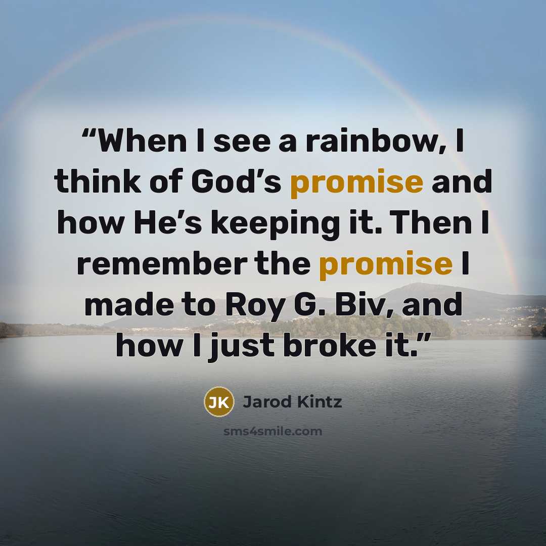 “When I see a rainbow, I think of God’s promise and how He’s keeping it. Then I remember the promise I made to Roy G. Biv, and how I just broke it.” quote by Jarod Kintz