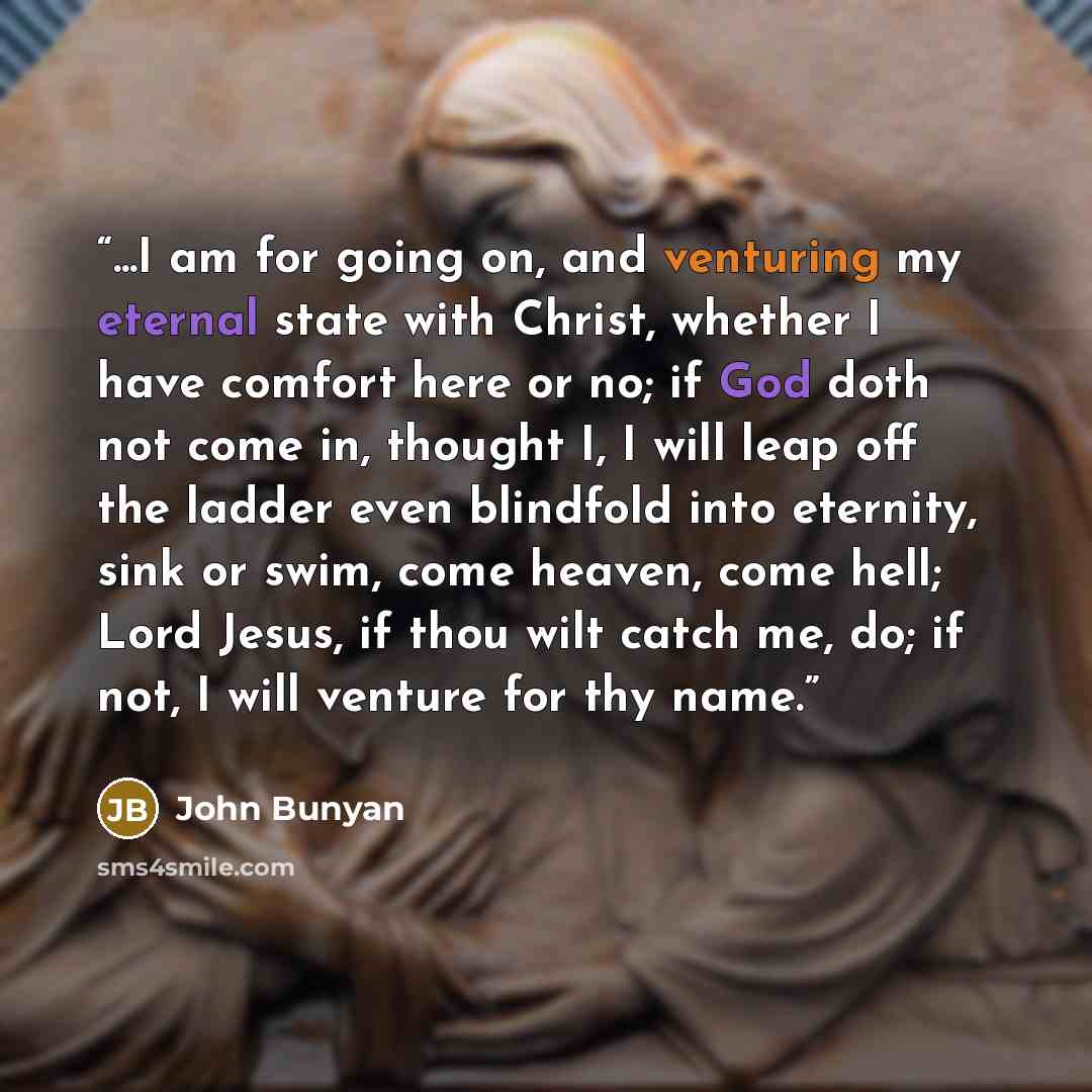 “...I am for going on, and venturing my eternal state with Christ, whether I have comfort here or no; if God doth not come in, thought I, I will leap off the ladder even blindfold into eternity, sink or swim, come heaven, come hell; Lord Jesus, if thou wilt catch me, do; if not, I will venture for…” quote by John Bunyan