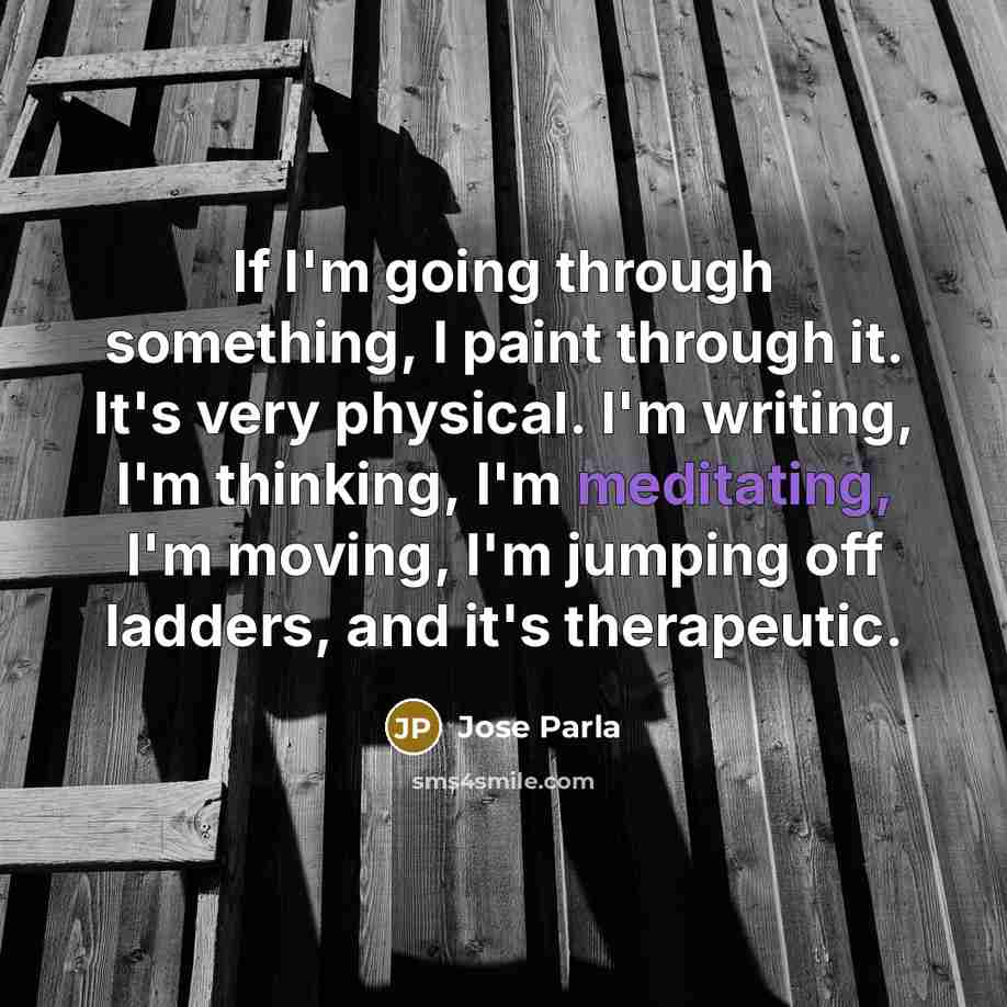 “If I'm going through something, I paint through it. It's very physical. I'm writing, I'm thinking, I'm meditating, I'm moving, I'm jumping off ladders, and it's therapeutic.” quote by Jose Parla