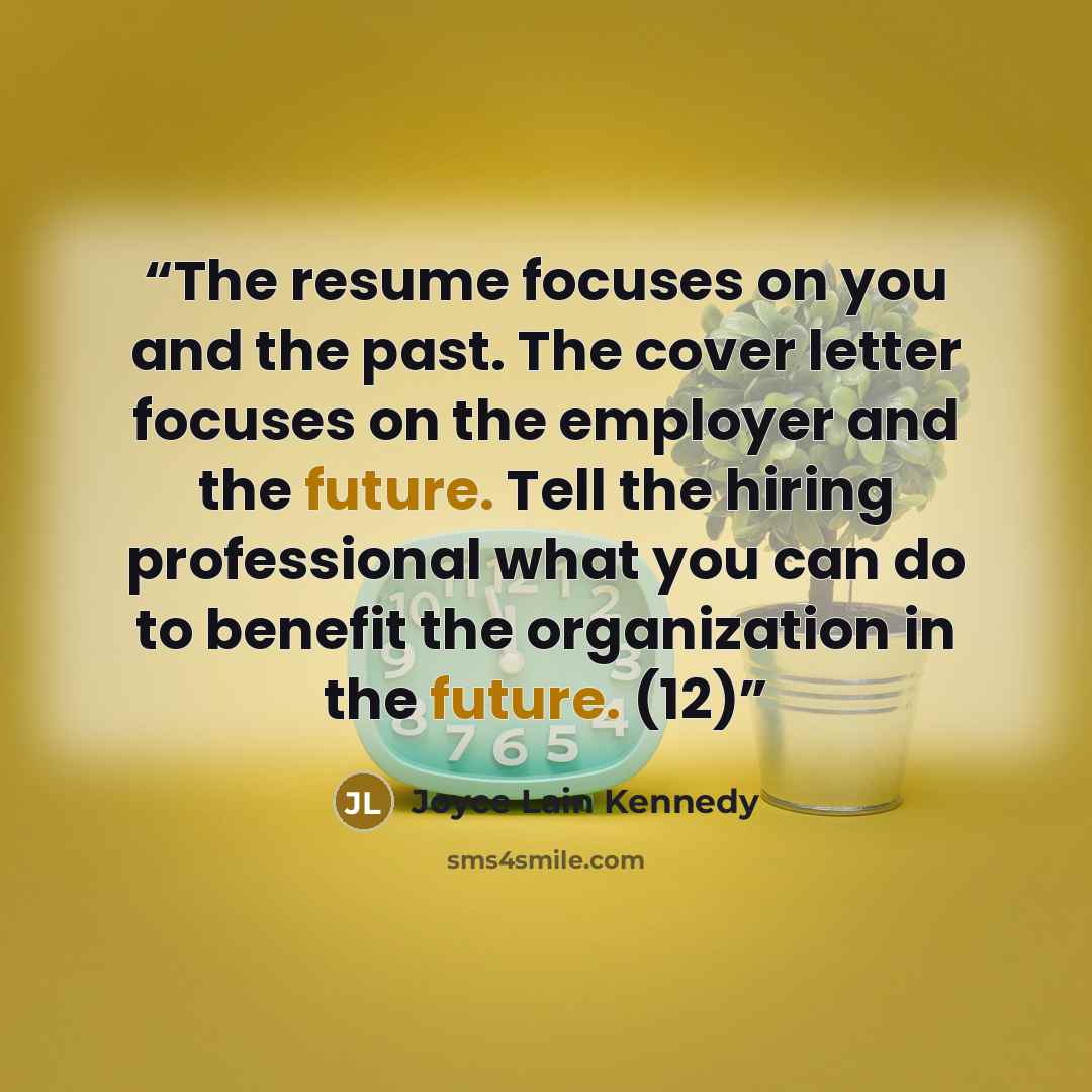 “The resume focuses on you and the past. The cover letter focuses on the employer and the future. Tell the hiring professional what you can do to benefit the organization in the future. (12)” quote by Joyce Lain Kennedy