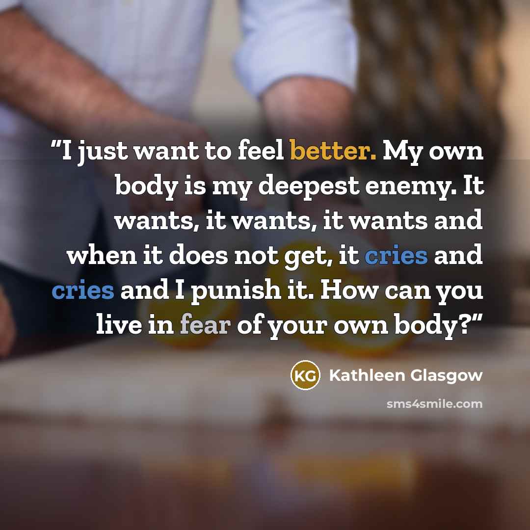 “I just want to feel better. My own body is my deepest enemy. It wants, it wants, it wants and when it does not get, it cries and cries and I punish it. How can you live in fear of your own body?” quote by Kathleen Glasgow
