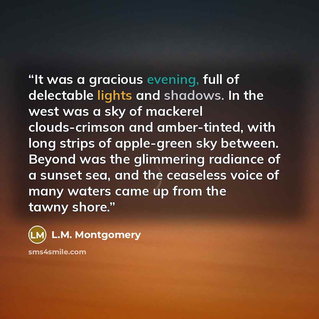 “It was a gracious evening, full of delectable lights and shadows. In the west was a sky of mackerel clouds-crimson and amber-tinted, with long strips of apple-green sky between. Beyond was the glimmering radiance of a sunset sea, and the ceaseless voice of many waters came up from the tawny shore.” quote by L.M. Montgomery