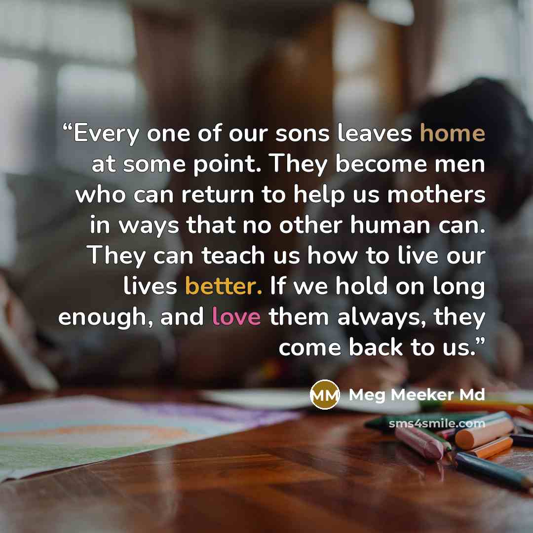 “Every one of our sons leaves home at some point. They become men who can return to help us mothers in ways that no other human can. They can teach us how to live our lives better. If we hold on long enough, and love them always, they come back to us.” quote by Meg Meeker Md