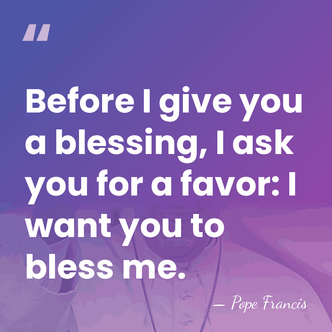 Before I give you a blessing, I ask you for a favor:&hellip; - Pope Francis