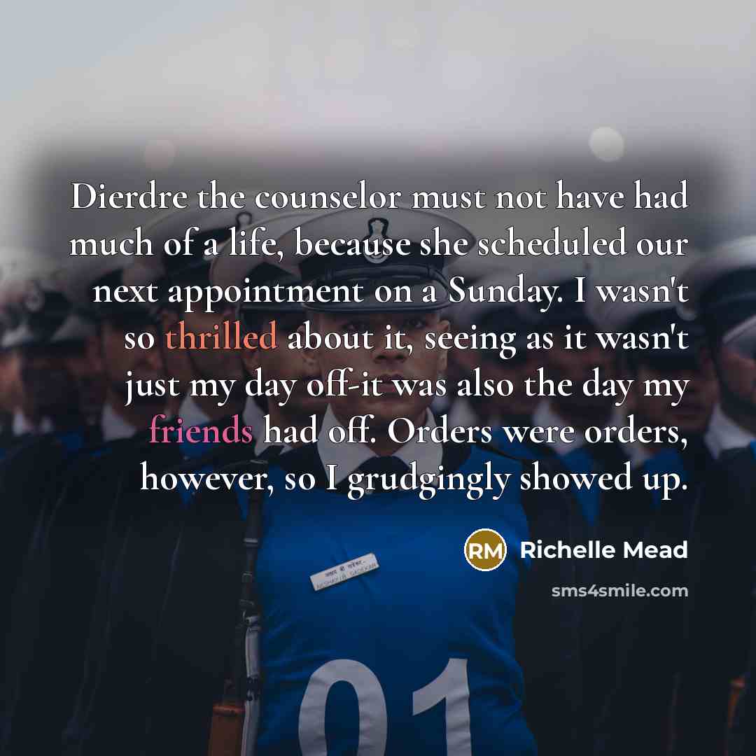 “Dierdre the counselor must not have had much of a life, because she scheduled our next appointment on a Sunday. I wasn't so thrilled about it, seeing as it wasn't just my day off-it was also the day my friends had off. Orders were orders, however, so I grudgingly showed up.” quote by Richelle Mead