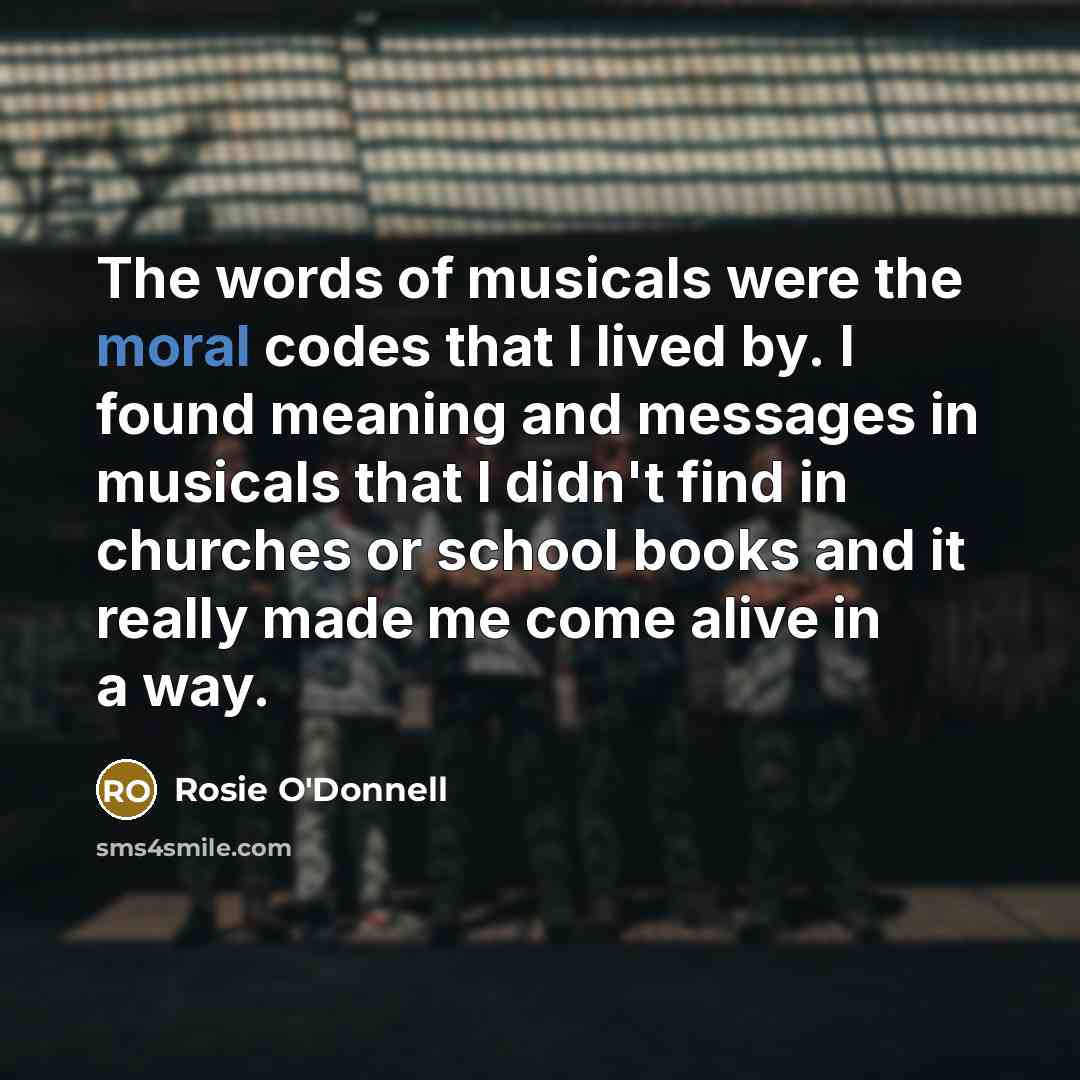 “The words of musicals were the moral codes that I lived by. I found meaning and messages in musicals that I didn't find in churches or school books and it really made me come alive in a way.” quote by Rosie O'Donnell