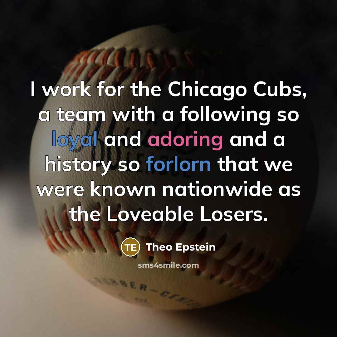 “I work for the Chicago Cubs, a team with a following so loyal and adoring and a history so forlorn that we were known nationwide as the Loveable Losers.” quote by Theo Epstein