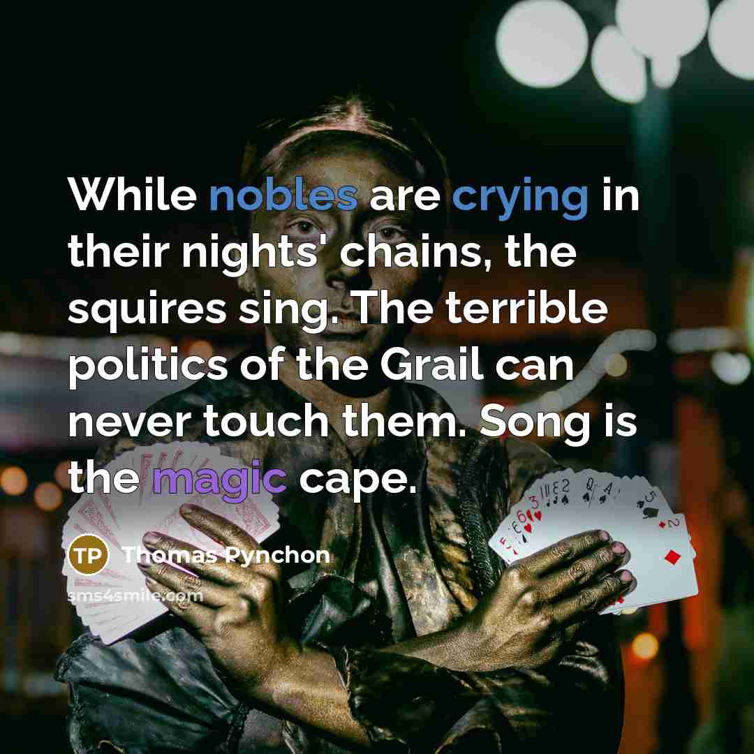 “While nobles are crying in their nights' chains, the squires sing. The terrible politics of the Grail can never touch them. Song is the magic cape.” quote by Thomas Pynchon