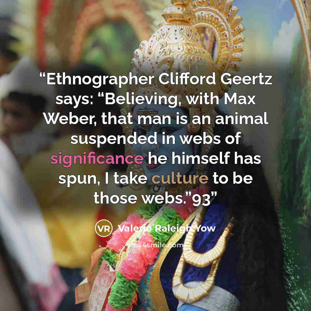 “Ethnographer Clifford Geertz says: “Believing, with Max Weber, that man is an animal suspended in webs of significance he himself has spun, I take culture to be those webs.”93” quote by Valerie Raleigh Yow
