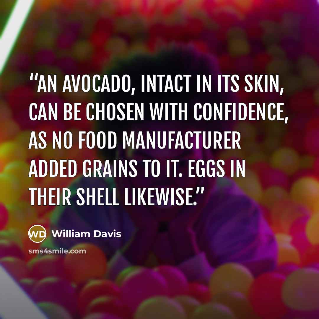 “An avocado, intact in its skin, can be chosen with confidence, as no food manufacturer added grains to it. Eggs in their shell likewise.” quote by William Davis