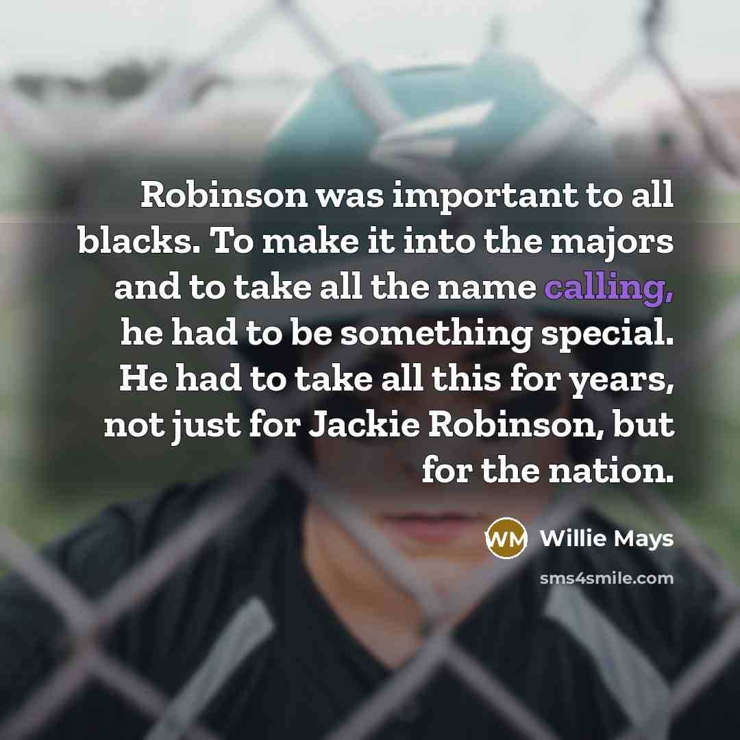 “Robinson was important to all blacks. To make it into the majors and to take all the name calling, he had to be something special. He had to take all this for years, not just for Jackie Robinson, but for the nation.” quote by Willie Mays