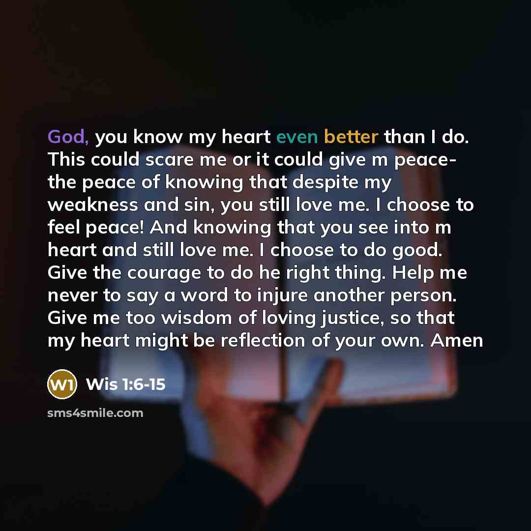“God, you know my heart even better than I do. This could scare me or it could give m peace- the peace of knowing that despite my weakness and sin, you still love me. I choose to feel peace! And knowing that you see into m heart and still love me. I choose to do good. Give the courage to do he…” quote by Wis 1:6-15