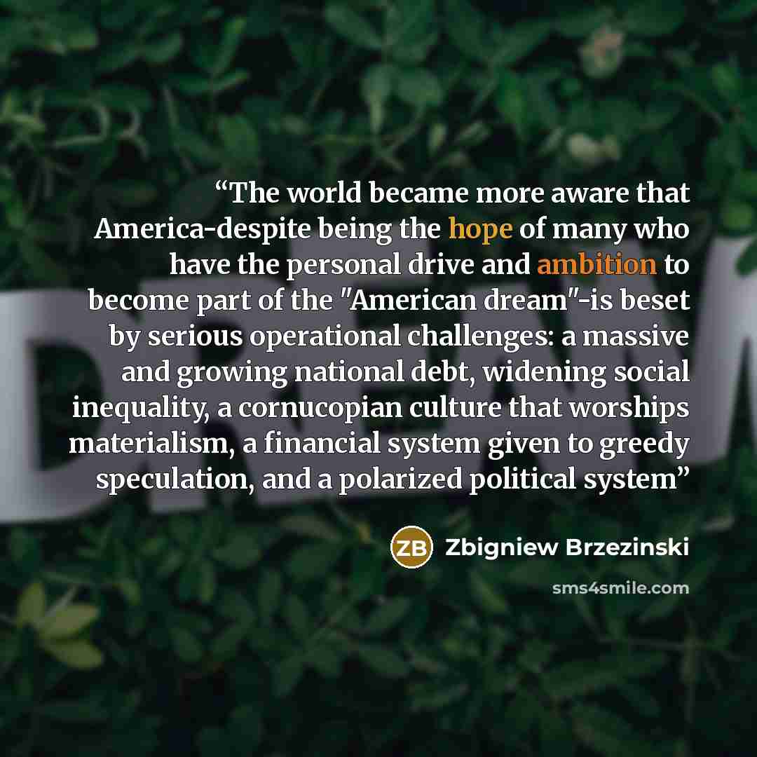 “The world became more aware that America-despite being the hope of many who have the personal drive and ambition to become part of the "American dream"-is beset by serious operational challenges: a massive and growing national debt, widening social inequality, a cornucopian culture that worships…” quote by Zbigniew Brzezinski