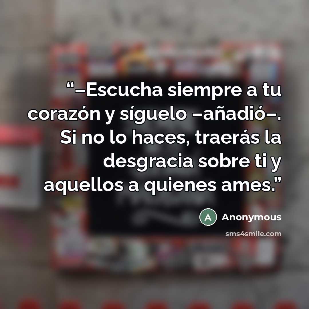 “–Escucha siempre a tu corazón y síguelo –añadió–. Si no lo haces, traerás la desgracia sobre ti y aquellos a quienes ames.” quote by Anonymous
