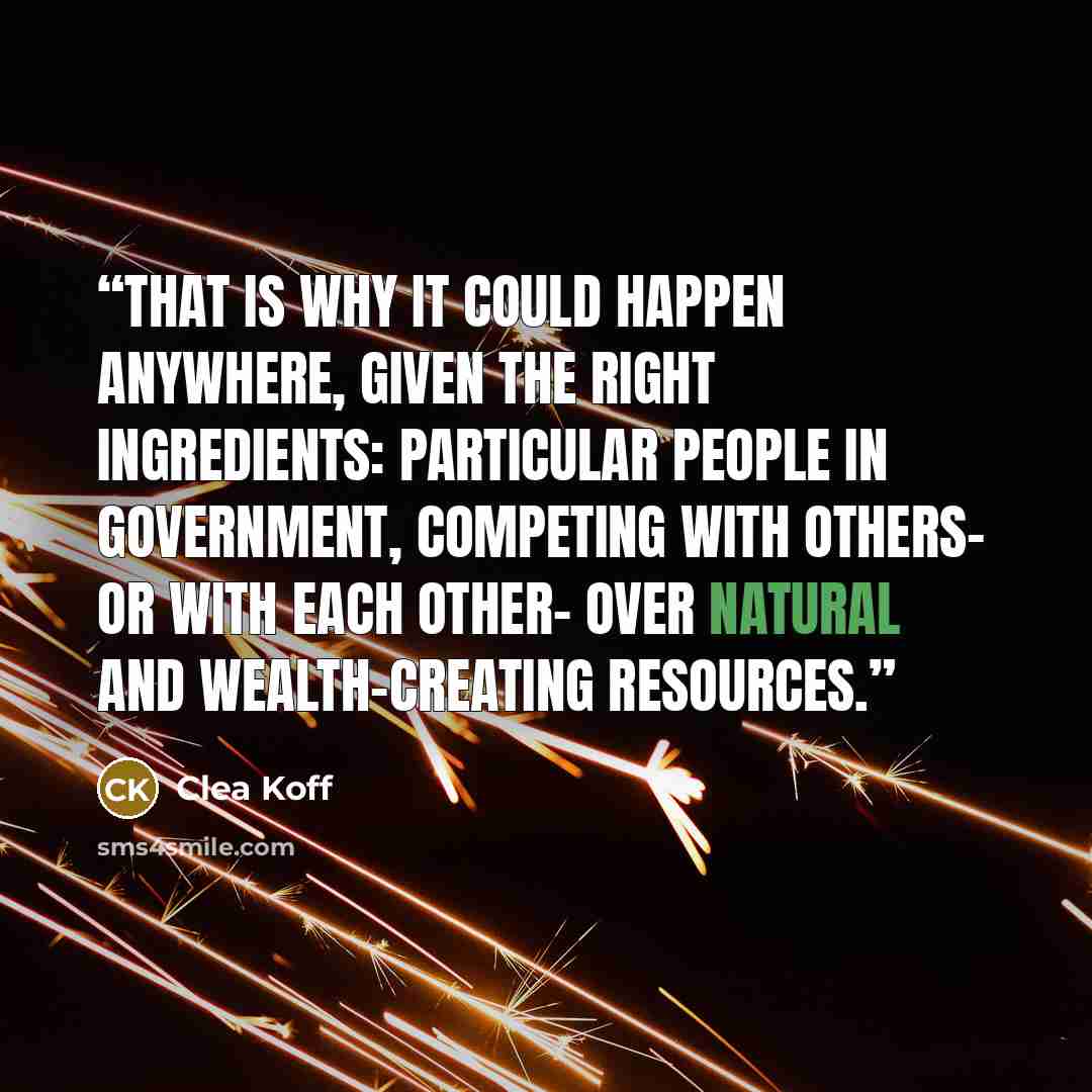 “That is why it could happen anywhere, given the right ingredients: particular people in government, competing with others- or with each other- over natural and wealth-creating resources.” quote by Clea Koff
