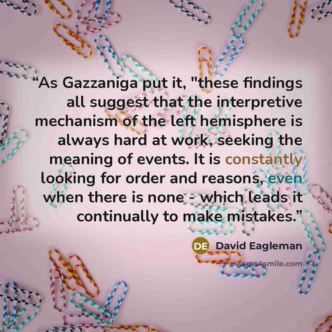 “As Gazzaniga put it, "these findings all suggest that the interpretive mechanism of the left hemisphere is always hard at work, seeking the meaning of events. It is constantly looking for order and reasons, even when there is none - which leads it continually to make mistakes.” quote by David Eagleman