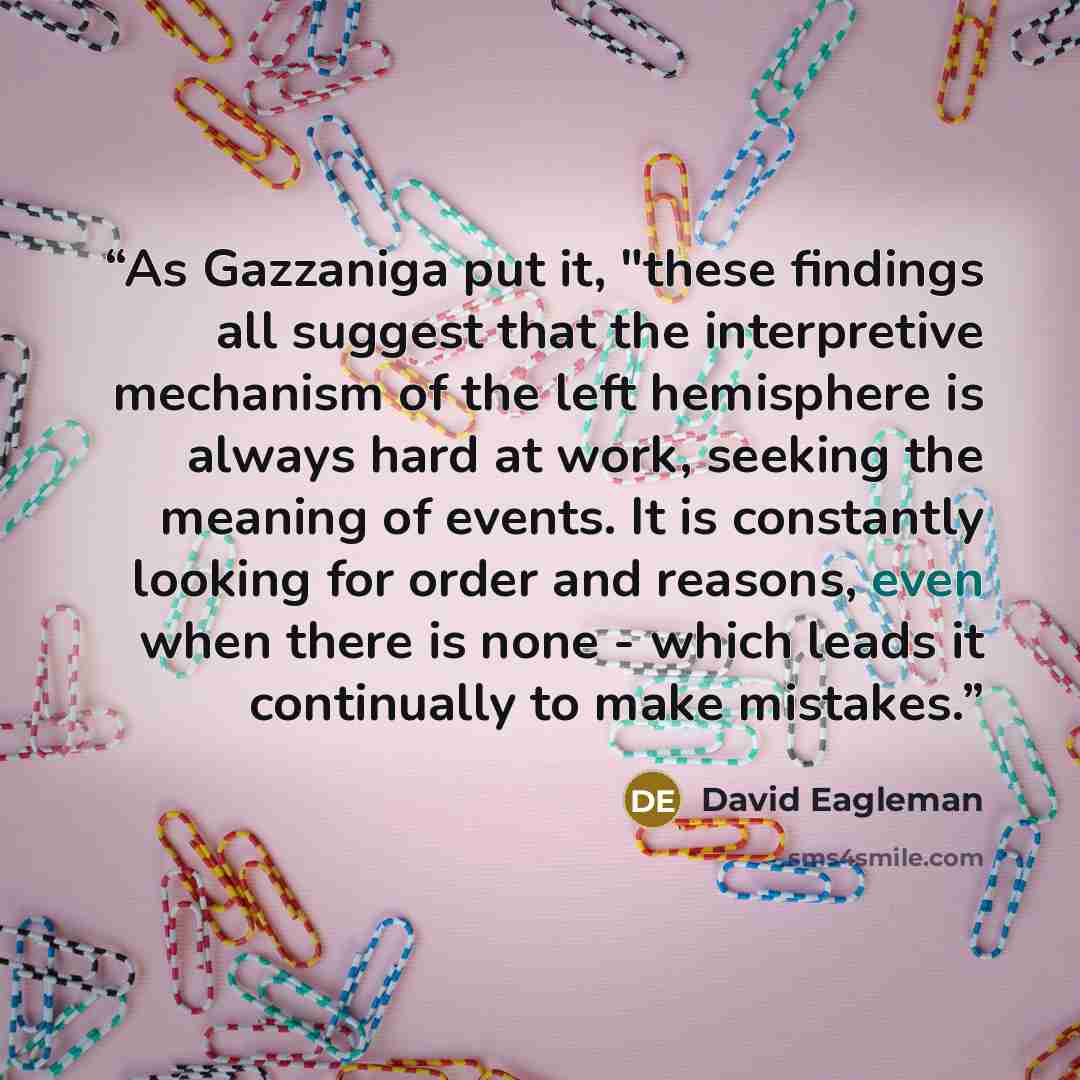 “As Gazzaniga put it, "these findings all suggest that the interpretive mechanism of the left hemisphere is always hard at work, seeking the meaning of events. It is constantly looking for order and reasons, even when there is none - which leads it continually to make mistakes.” quote by David Eagleman