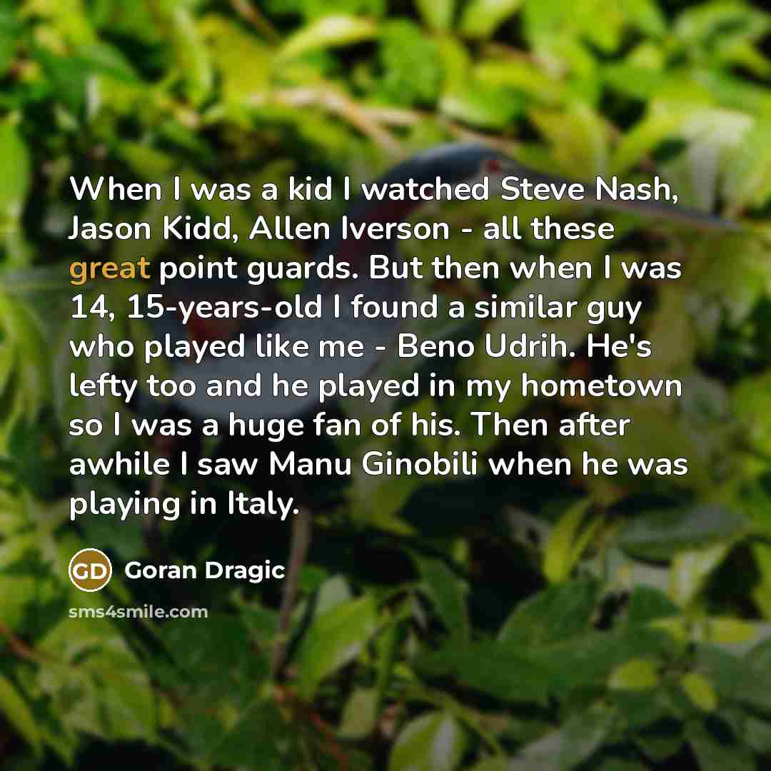 “When I was a kid I watched Steve Nash, Jason Kidd, Allen Iverson - all these great point guards. But then when I was 14, 15-years-old I found a similar guy who played like me - Beno Udrih. He's lefty too and he played in my hometown so I was a huge fan of his. Then after awhile I saw Manu Ginobili…” quote by Goran Dragic