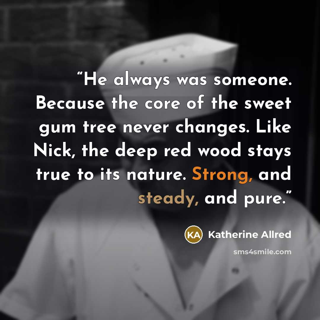 “He always was someone. Because the core of the sweet gum tree never changes. Like Nick, the deep red wood stays true to its nature. Strong, and steady, and pure.” quote by Katherine Allred