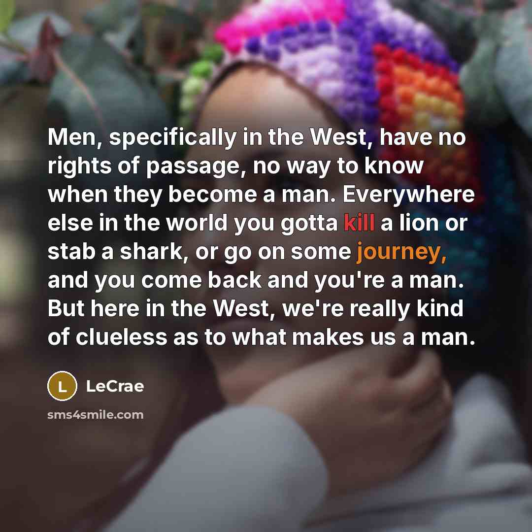 “Men, specifically in the West, have no rights of passage, no way to know when they become a man. Everywhere else in the world you gotta kill a lion or stab a shark, or go on some journey, and you come back and you're a man. But here in the West, we're really kind of clueless as to what makes us a…” quote by LeCrae