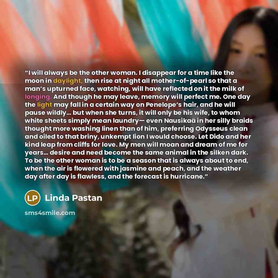 “I will always be the other woman. I disappear for a time like the moon in daylight, then rise at night all mother-of-pearl so that a man’s upturned face, watching, will have reflected on it the milk of longing. And though he may leave, memory will perfect me. One day the light may fall in a…” quote by Linda Pastan