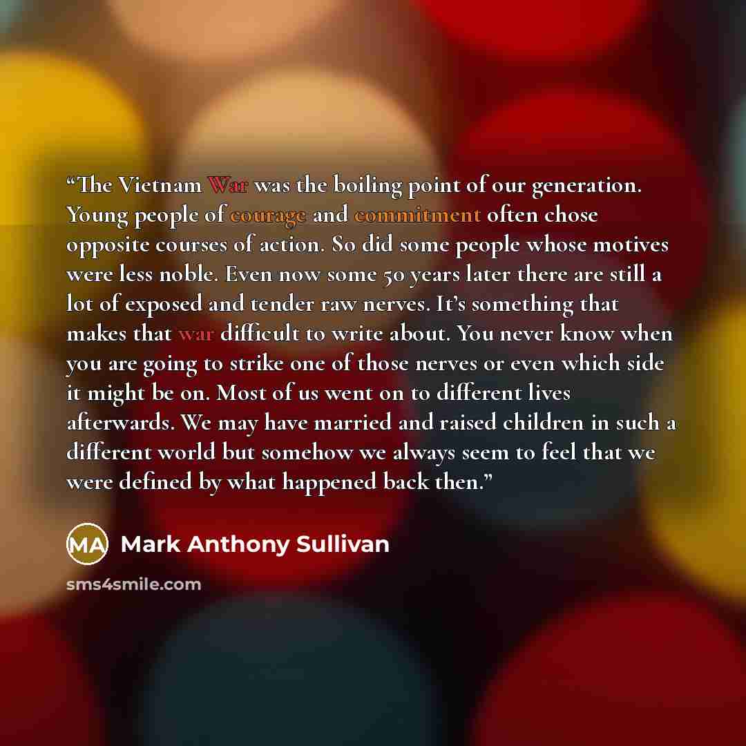 “The Vietnam War was the boiling point of our generation. Young people of courage and commitment often chose opposite courses of action. So did some people whose motives were less noble. Even now some 50 years later there are still a lot of exposed and tender raw nerves. It’s something that makes…” quote by Mark Anthony Sullivan
