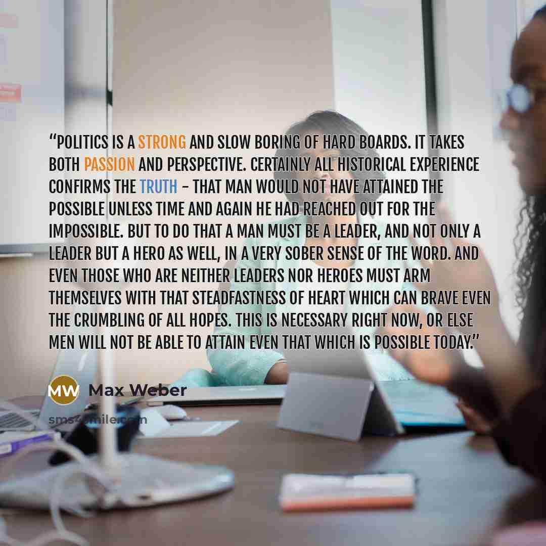 “Politics is a strong and slow boring of hard boards. It takes both passion and perspective. Certainly all historical experience confirms the truth - that man would not have attained the possible unless time and again he had reached out for the impossible. But to do that a man must be a leader, and…” quote by Max Weber