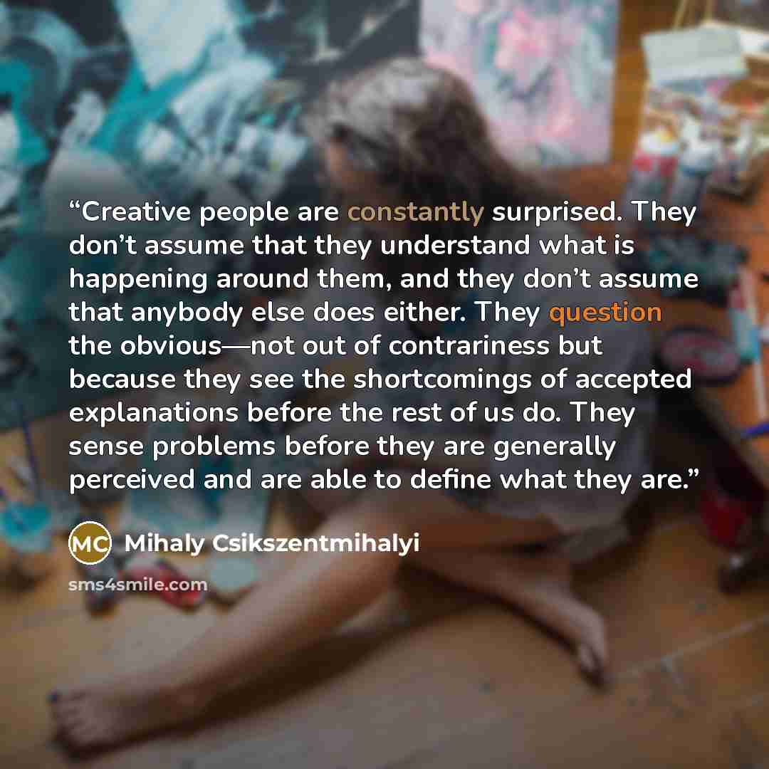 “Creative people are constantly surprised. They don’t assume that they understand what is happening around them, and they don’t assume that anybody else does either. They question the obvious—not out of contrariness but because they see the shortcomings of accepted explanations before the rest of…” quote by Mihaly Csikszentmihalyi