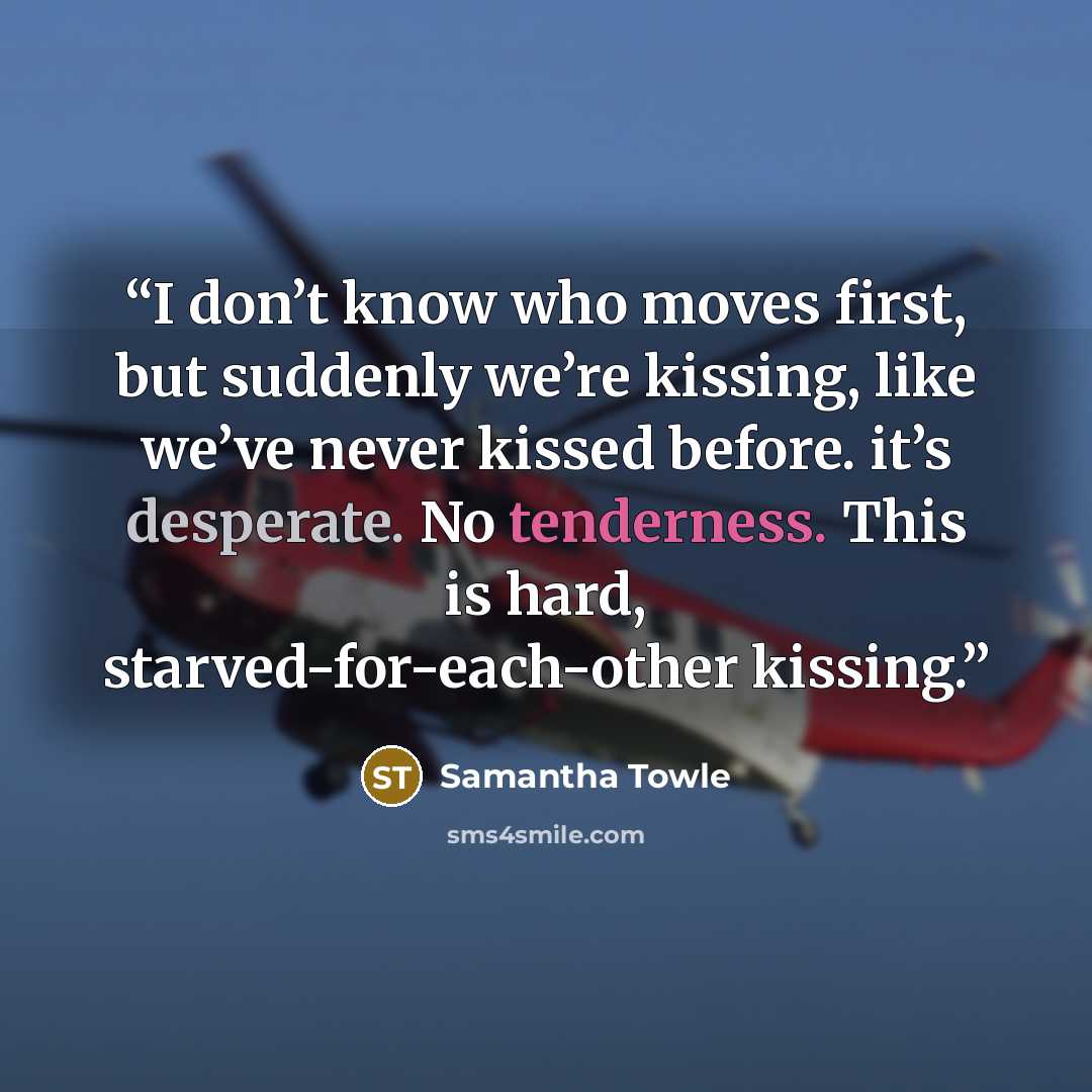 “I don’t know who moves first, but suddenly we’re kissing, like we’ve never kissed before. it’s desperate. No tenderness. This is hard, starved-for-each-other kissing.” quote by Samantha Towle
