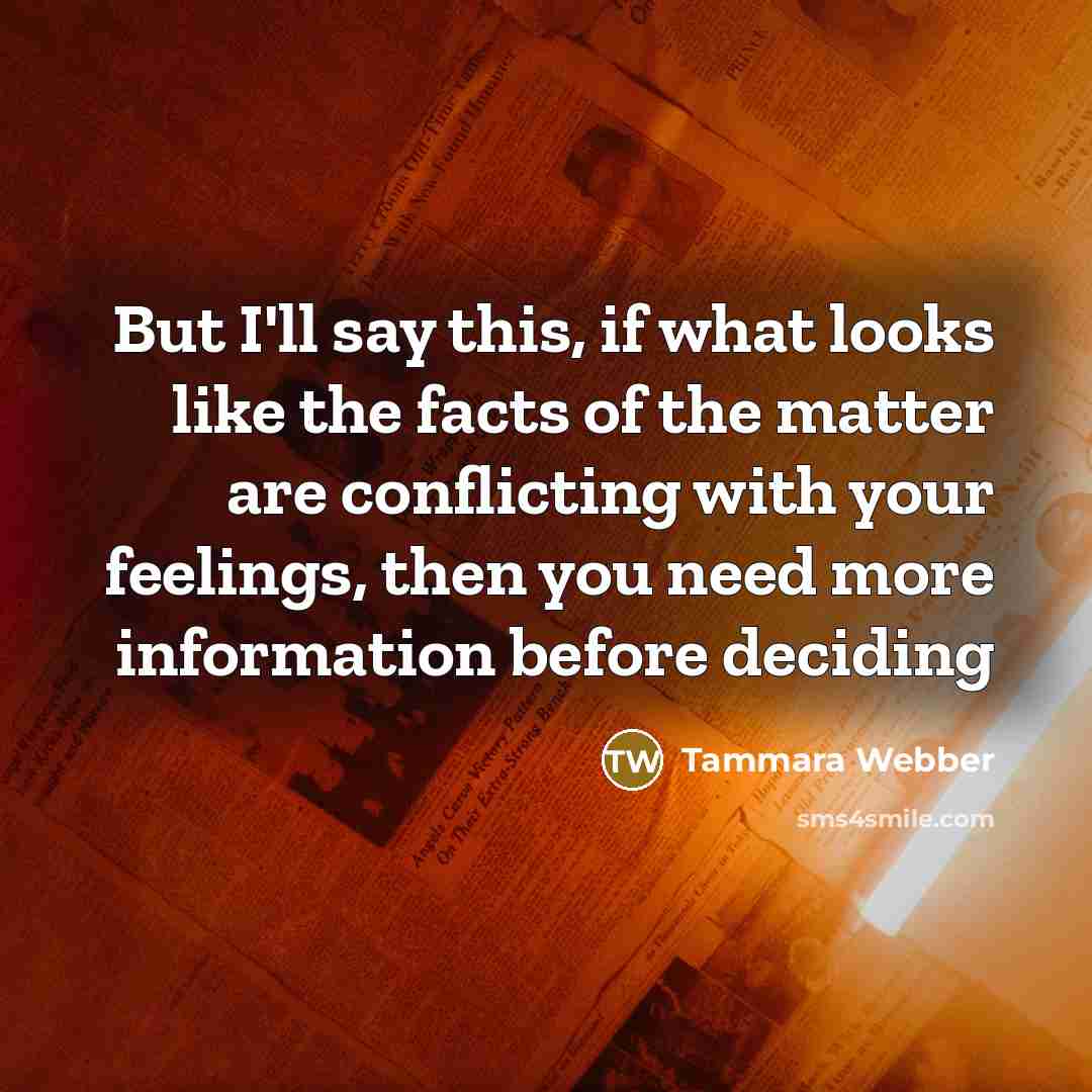 “But I'll say this, if what looks like the facts of the matter are conflicting with your feelings, then you need more information before deciding” quote by Tammara Webber