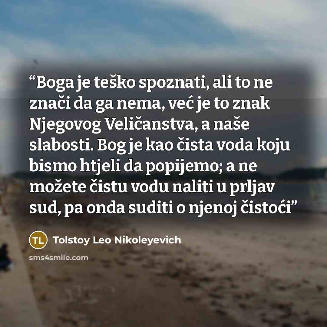 “Boga je teško spoznati, ali to ne znači da ga nema, već je to znak Njegovog Veličanstva, a naše slabosti. Bog je kao čista voda koju bismo htjeli da popijemo; a ne možete čistu vodu naliti u prljav sud, pa onda suditi o njenoj čistoći” quote by Tolstoy Leo Nikoleyevich