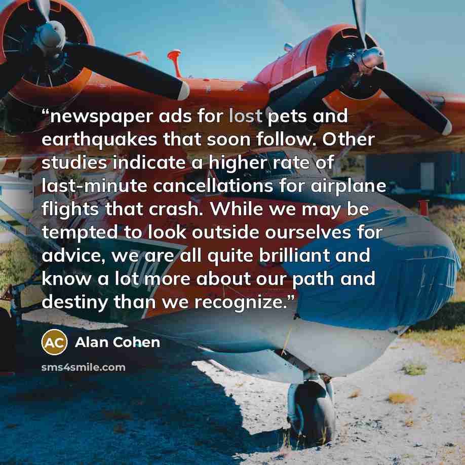 “newspaper ads for lost pets and earthquakes that soon follow. Other studies indicate a higher rate of last-minute cancellations for airplane flights that crash. While we may be tempted to look outside ourselves for advice, we are all quite brilliant and know a lot more about our path and destiny…” quote by Alan Cohen