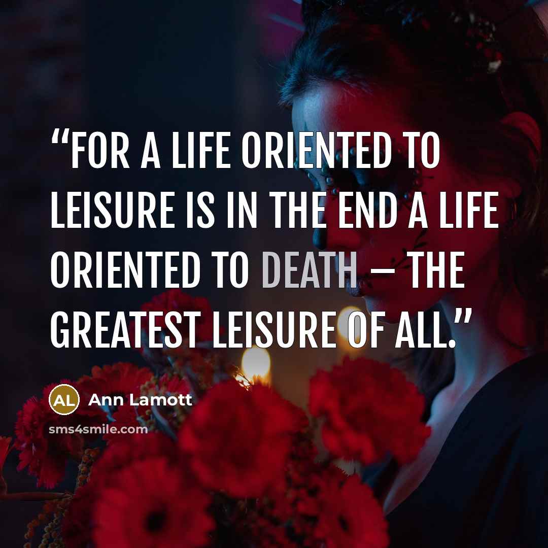 “For a life oriented to leisure is in the end a life oriented to death – the greatest leisure of all.” quote by Ann Lamott