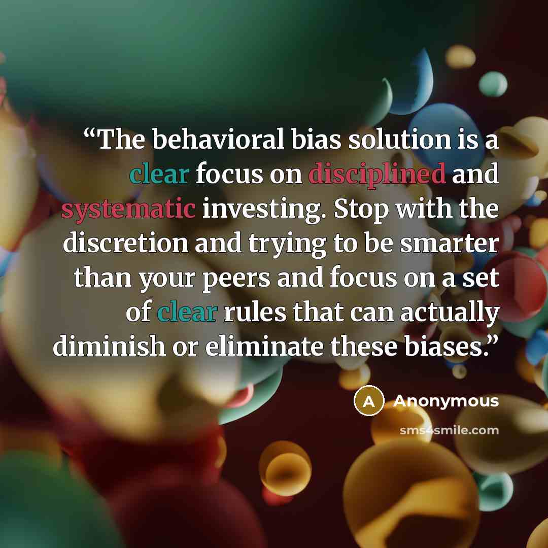 “The behavioral bias solution is a clear focus on disciplined and systematic investing. Stop with the discretion and trying to be smarter than your peers and focus on a set of clear rules that can actually diminish or eliminate these biases.” quote by Anonymous