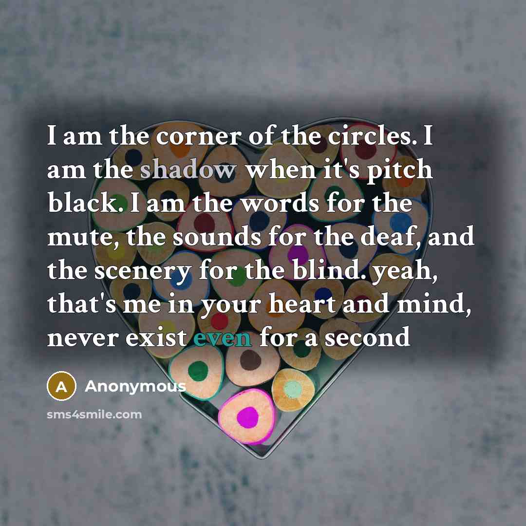 “I am the corner of the circles. I am the shadow when it's pitch black. I am the words for the mute, the sounds for the deaf, and the scenery for the blind. yeah, that's me in your heart and mind, never exist even for a second” quote by Anonymous